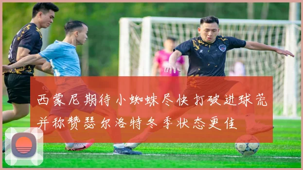 西蒙尼期待小蜘蛛尽快打破进球荒并称赞瑟尔洛特冬季状态更佳
