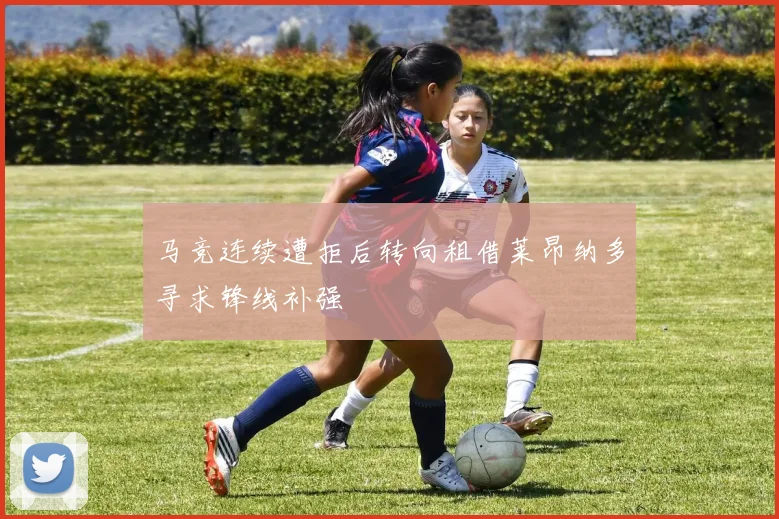 马竞连续遭拒后转向租借莱昂纳多寻求锋线补强
