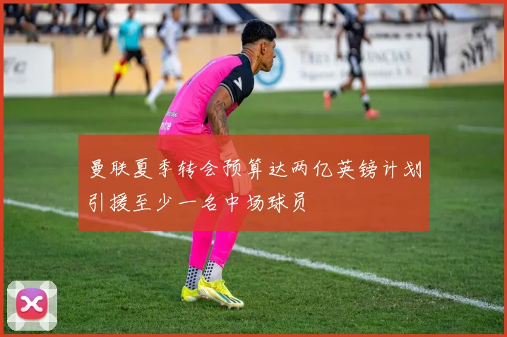 曼联夏季转会预算达两亿英镑计划引援至少一名中场球员