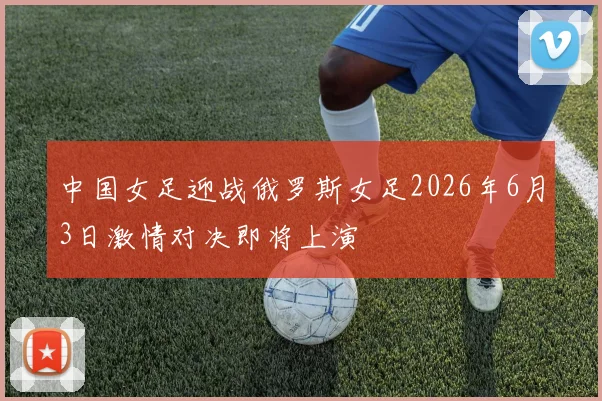 中国女足迎战俄罗斯女足2026年6月3日激情对决即将上演