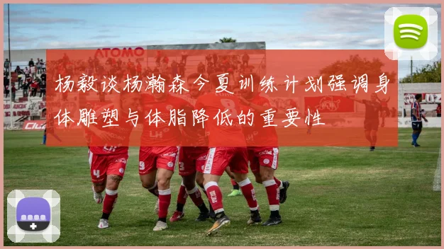 杨毅谈杨瀚森今夏训练计划强调身体雕塑与体脂降低的重要性